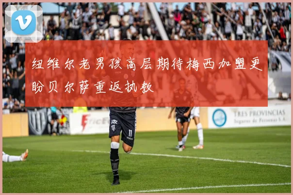 纽维尔老男孩高层期待梅西加盟更盼贝尔萨重返执教