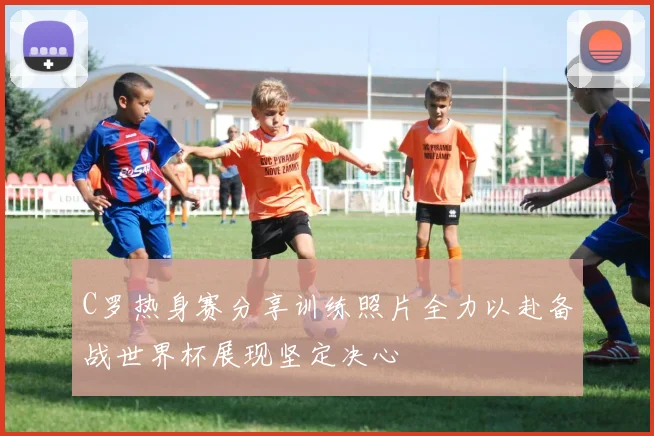 C罗热身赛分享训练照片全力以赴备战世界杯展现坚定决心