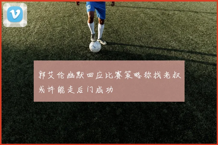 郭艾伦幽默回应比赛策略称找老叔或许能走后门成功