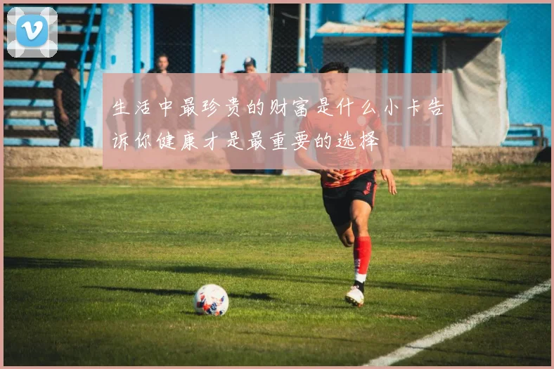 生活中最珍贵的财富是什么小卡告诉你健康才是最重要的选择