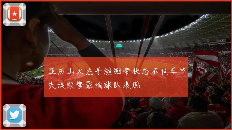 亚历山大左手缠绷带状态不佳单节失误频繁影响球队表现