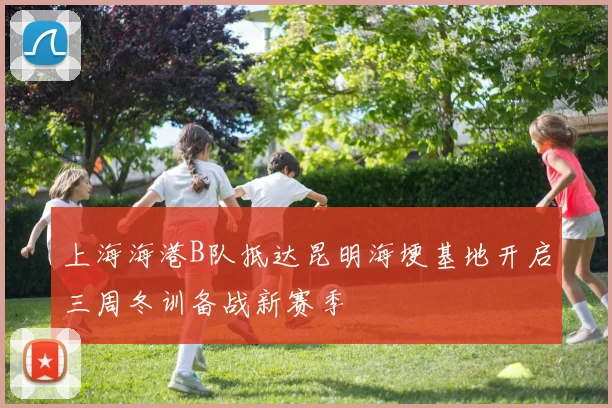 上海海港B队抵达昆明海埂基地开启三周冬训备战新赛季