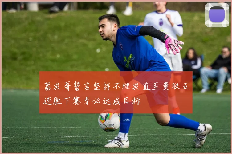 蓄发哥誓言坚持不理发直至曼联五连胜下赛季必达成目标