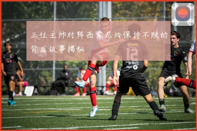 三位主帅对阵西蒙尼均保持不败的背后故事揭秘