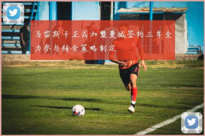 马雷斯卡正式加盟曼城签约三年全力参与转会策略制定