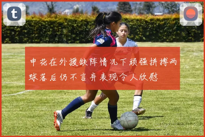 申花在外援缺阵情况下顽强拼搏两球落后仍不言弃表现令人欣慰