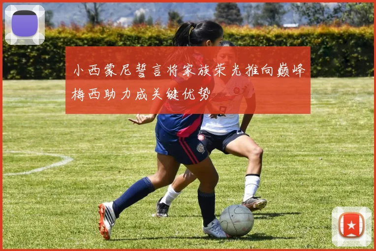 小西蒙尼誓言将家族荣光推向巅峰梅西助力成关键优势