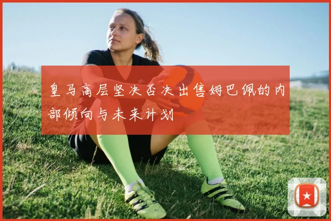 皇马高层坚决否决出售姆巴佩的内部倾向与未来计划