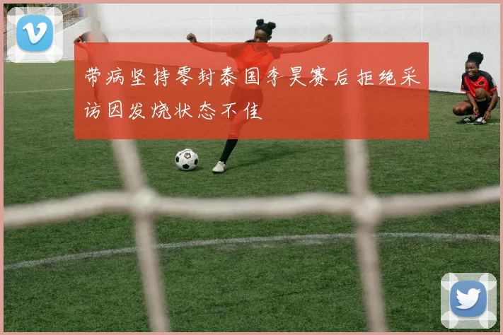 带病坚持零封泰国李昊赛后拒绝采访因发烧状态不佳